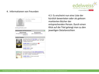 Harenberg Kommunikation Verlags- und Medien GmbH & Co. KG • Königswall 21 • D-44137 Dortmund | www.edelweiss-de.com
4.3 Es erscheint nun eine Liste der
kürzlich bewerteten oder als gelesen
markierten Bücher der
entsprechenden Person. Durch einen
Klick auf die Titel gelangt man zu den
jeweiligen Detailansichten.
4. Informationen von Freunden
 