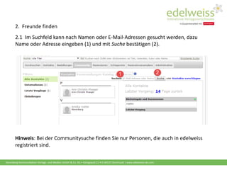 Harenberg Kommunikation Verlags- und Medien GmbH & Co. KG • Königswall 21 • D-44137 Dortmund | www.edelweiss-de.com
2. Freunde finden
2.1 Im Suchfeld kann nach Namen oder E-Mail-Adressen gesucht werden, dazu
Name oder Adresse eingeben (1) und mit Suche bestätigen (2).
Hinweis: Bei der Communitysuche finden Sie nur Personen, die auch in edelweiss
registriert sind.
 