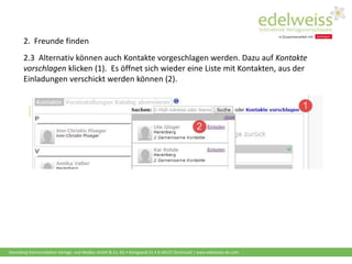 Harenberg Kommunikation Verlags- und Medien GmbH & Co. KG • Königswall 21 • D-44137 Dortmund | www.edelweiss-de.com
2.3 Alternativ können auch Kontakte vorgeschlagen werden. Dazu auf Kontakte
vorschlagen klicken (1). Es öffnet sich wieder eine Liste mit Kontakten, aus der
Einladungen verschickt werden können (2).
2. Freunde finden
 