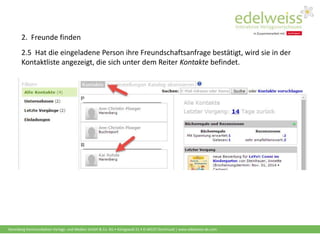 Harenberg Kommunikation Verlags- und Medien GmbH & Co. KG • Königswall 21 • D-44137 Dortmund | www.edelweiss-de.com
2.5 Hat die eingeladene Person ihre Freundschaftsanfrage bestätigt, wird sie in der
Kontaktliste angezeigt, die sich unter dem Reiter Kontakte befindet.
2. Freunde finden
 