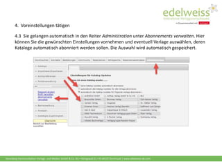 Harenberg Kommunikation Verlags- und Medien GmbH & Co. KG • Königswall 21 • D-44137 Dortmund | www.edelweiss-de.com
4.3 Sie gelangen automatisch in den Reiter Administration unter Abonnements verwalten. Hier
können Sie die gewünschten Einstellungen vornehmen und eventuell Verlage auswählen, deren
Kataloge automatisch abonniert werden sollen. Die Auswahl wird automatisch gespeichert.
4. Voreinstellungen tätigen
 