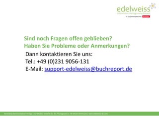 Harenberg Kommunikation Verlags- und Medien GmbH & Co. KG • Königswall 21 • D-44137 Dortmund | www.edelweiss-de.com
Sind noch Fragen offen geblieben?
Haben Sie Probleme oder Anmerkungen?
Dann kontaktieren Sie uns:
Tel.: +49 (0)231 9056-131
E-Mail: support-edelweiss@buchreport.de
 