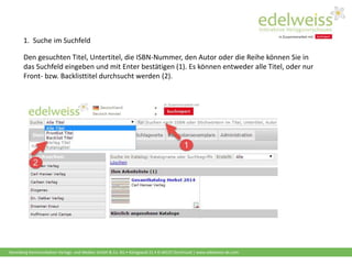 Harenberg Kommunikation Verlags- und Medien GmbH & Co. KG • Königswall 21 • D-44137 Dortmund | www.edelweiss-de.com
1. Suche im Suchfeld
Den gesuchten Titel, Untertitel, die ISBN-Nummer, den Autor oder die Reihe können Sie in
das Suchfeld eingeben und mit Enter bestätigen (1). Es können entweder alle Titel, oder nur
Front- bzw. Backlisttitel durchsucht werden (2).
 