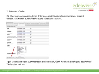 Harenberg Kommunikation Verlags- und Medien GmbH & Co. KG • Königswall 21 • D-44137 Dortmund | www.edelweiss-de.com
Tipp: Die ersten beiden Suchmethoden bieten sich an, wenn man nach einem ganz bestimmten
Titel suchen möchte.
2. Erweiterte Suche
2.2 Hier kann nach verschiedenen Kriterien, auch in Kombination miteinander gesucht
werden. Mit Klicken auf Erweiterte Suche startet der Suchlauf.
 