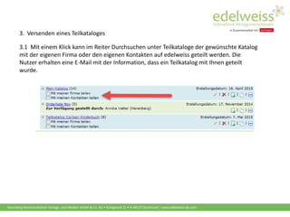 Harenberg Kommunikation Verlags- und Medien GmbH & Co. KG • Königswall 21 • D-44137 Dortmund | www.edelweiss-de.com
3.1 Mit einem Klick kann im Reiter Durchsuchen unter Teilkataloge der gewünschte Katalog
mit der eigenen Firma oder den eigenen Kontakten auf edelweiss geteilt werden. Die
Nutzer erhalten eine E-Mail mit der Information, dass ein Teilkatalog mit Ihnen geteilt
wurde.
3. Versenden eines Teilkataloges
 