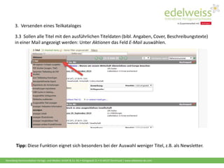 Harenberg Kommunikation Verlags- und Medien GmbH & Co. KG • Königswall 21 • D-44137 Dortmund | www.edelweiss-de.com
3.3 Sollen alle Titel mit den ausführlichen Titeldaten (bibl. Angaben, Cover, Beschreibungstexte)
in einer Mail angezeigt werden: Unter Aktionen das Feld E-Mail auswählen.
Tipp: Diese Funktion eignet sich besonders bei der Auswahl weniger Titel, z.B. als Newsletter.
3. Versenden eines Teilkataloges
 