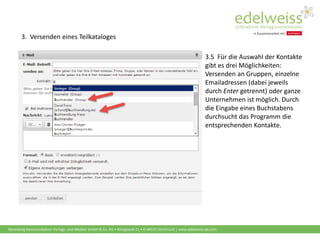Harenberg Kommunikation Verlags- und Medien GmbH & Co. KG • Königswall 21 • D-44137 Dortmund | www.edelweiss-de.com
3.5 Für die Auswahl der Kontakte
gibt es drei Möglichkeiten:
Versenden an Gruppen, einzelne
Emailadressen (dabei jeweils
durch Enter getrennt) oder ganze
Unternehmen ist möglich. Durch
die Eingabe eines Buchstabens
durchsucht das Programm die
entsprechenden Kontakte.
3. Versenden eines Teilkataloges
 