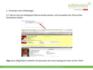 Harenberg Kommunikation Verlags- und Medien GmbH & Co. KG • Königswall 21 • D-44137 Dortmund | www.edelweiss-de.com
3.7 Soll ein Link zum Katalog per Mail versendet werden: nach Auswählen der Titel auf den
Sharebutton klicken.
Tipp: Diese Möglichkeit empfiehlt sich besonders bei einem Katalog mit mehr als drei Titeln!
3. Versenden eines Teilkataloges
 