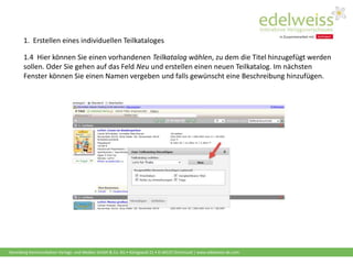 Harenberg Kommunikation Verlags- und Medien GmbH & Co. KG • Königswall 21 • D-44137 Dortmund | www.edelweiss-de.com
1.4 Hier können Sie einen vorhandenen Teilkatalog wählen, zu dem die Titel hinzugefügt werden
sollen. Oder Sie gehen auf das Feld Neu und erstellen einen neuen Teilkatalog. Im nächsten
Fenster können Sie einen Namen vergeben und falls gewünscht eine Beschreibung hinzufügen.
1. Erstellen eines individuellen Teilkataloges
 