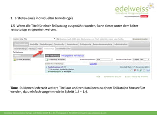 Harenberg Kommunikation Verlags- und Medien GmbH & Co. KG • Königswall 21 • D-44137 Dortmund | www.edelweiss-de.com
1.5 Wenn alle Titel für einen Teilkatalog ausgewählt wurden, kann dieser unter dem Reiter
Teilkataloge eingesehen werden.
Tipp: Es können jederzeit weitere Titel aus anderen Katalogen zu einem Teilkatalog hinzugefügt
werden, dazu einfach vorgehen wie in Schritt 1.2 – 1.4.
1. Erstellen eines individuellen Teilkataloges
 