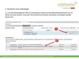 Harenberg Kommunikation Verlags- und Medien GmbH & Co. KG • Königswall 21 • D-44137 Dortmund | www.edelweiss-de.com
2.1 Um die Reihenfolge der Titel im Teilkatalog zu ändern auf das Bleistiftsymbol klicken (1). Es
öffnet sich eine Ansicht, in der die Titel einfach durch Klicken und Ziehen verschoben werden
können (2).
2. Bearbeiten eines Teilkataloges
 