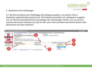Harenberg Kommunikation Verlags- und Medien GmbH & Co. KG • Königswall 21 • D-44137 Dortmund | www.edelweiss-de.com
2.2 Mit Klick auf Namen des Teilkataloges den Katalog auswählen, um einzelne Titel zu
bearbeiten: Spitzentitel kennzeichnen (1), Titel farblich hervorheben (2), Schlagworte vergeben,
z.B. um Titel für einen Büchertisch vorzuschlagen (3), Anmerkungen machen, z.B. um auf eine
Lesereise des Autors hinweisen (4), oder für den Leser nicht einsehbare persönliche Notizen oder
Rezensionen zum Buch speichern.
2. Bearbeiten eines Teilkataloges
 