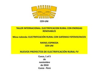 CER-UNI TALLER INTERNACIONAL: ELECTRIFICACION RURAL CON ENERGIAS RENOVABLES  Mesa redonda: ELECTRIFICACIÓN RURAL CON SIATEMAS FOTOVOLTAICOS RAFAEL ESPINOZA CER-UNI NUEVOS PROYECTOS DE ELECTRIFICACIÓN RURAL FV Cusco, 1 al 5 de noviembre de 2010 Cusco - Perú 