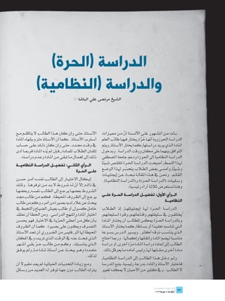 ‫الدراسة (الحرة)‬
               ‫والدراسة (النظامية)‬
                                                ‫الشيخ مرتضى علي الباشا‬




‫األس��تاذ حت��ى وإن كان ه��ذا الطال��ب ال يتأقل��م م��ع‬           ‫ب��ات م��ن املش��هور عل��ى األلس��نة أن م��ن ممي��زات‬
                                                                                  ‫ّ‬
‫أس��لوب األس��تاذ. كما أن األس��تاذ ملزم بإنهاء املادة‬            ‫الدراس��ة احلوزوي��ة أنه��ا حرة, خيتار فيه��ا طالب العلم‬
                                                                                               ‫ُ َّ‬
‫يف وق��ت حم��دد ـ حت��ى وإن كان ذل��ك عل��ى حس��اب‬                ‫امل��ادة ال��ذي يريد دراس��تها, كما خيتار األس��تاذ, ويتم‬
‫إتق��ان الط�لاب للم��ادة ـ, ف��إن مل ين��ه امل��ادة فرمب��ا أدى‬
                         ‫ُ‬                                        ‫التوافق بينهما على مكان ووقت الدراسة. وبدخول‬
   ‫ذل��ك إىل إهم��ال م��ا تبق��ى م��ن امل��ادة وع��دم دراس��ته.‬   ‫الدراس��ة النظامية إىل احلوزة ودعم جامعة املصطفى‬
                                                                   ‫ً‬
                                                                  ‫هل��ذا النم��ط, أصبح��ت الدراس��ة احل��رة تتقل��ص ش��يئا‬
‫الــرأي الثانــي: تفضيــل الدراســة النظاميــة‬
                                                                                                                     ‫ً‬
                                                                  ‫وش��يئا, وأمس��ى بع��ض الط�لاب يتحس��ر هل��ذا الوض��ع‬
                                                                                    ‫ّ‬
                                   ‫علــى الحــرة‬
                                                                  ‫القائ��م. وحن��ن يف ه��ذه املقال��ة نبح��ث ع��ن إجيابي��ات‬
‫إي��كال االختي��ار إىل الطال��ب نفس��ه أم��ر حس��ن‬                ‫وس��لبيات (الدراس��ة احل��رة) و(الدراس��ة النظامي��ة).‬
‫يف ذات��ه, إال أن ل��ه ش��روط ال ب��د م��ن توفره��ا. وتل��ك‬
                                            ‫ّ‬                                         ‫وهن��ا نس��تعرض ثالث��ة آراء رئيس��ية:‬
‫الش��روط بعضه��ا يرج��ع إىل الطال��ب نفس��ه, وبعضه��ا‬
‫يرج��ع إىل الظ��روف احمليط��ة. فك��م م��ن طال��ب جم��د‬            ‫الــرأي األول: تفضيــل الدراســة الحــرة علــى‬
‫يبحث عن عاله, لديه بصرية من أمره, وكم من طالب‬                                                           ‫النظاميــة‬
‫خام��ل كس��ول, أو طال��ب يعي��ش الضي��اع والتخبط يف‬               ‫الدراس��ة احل��رة هل��ا إجيابياته��ا, إذ الط�لاب‬
‫اختيار املادة واملنهج الدراسي. ومن اخلطأ أن نعتقد‬                 ‫خيتلف��ون يف س��ليقتهم, وقناعاته��م, وق��وة اس��تيعابهم,‬
                                 ‫ّ‬          ‫ُ‬
‫ب��أن كل م��ن أعط��ي احلري��ة يف االختي��ار فه��و حيس��ن‬          ‫وبالدراس��ة احل��رة ميك��ن للطال��ب أن خيت��ار امل��ادة‬
                                                                                                         ‫ّ‬
‫التص��رف ويك��ون عل��ى بص�يرة. كم��ا أن الظ��روف‬                  ‫ال�تي تناس��به تعقي��دا أو بس��اطة, كم��ا خيت��ار األس��تاذ‬
                                                                                                       ‫ً‬
‫احمليطة هلا أثر, فليس من الضروري أن جتد األس��تاذ‬                 ‫ال��ذي يناس��ب ذوق��ه أكث��ر. ويس�ير ال��درس بس��رعة‬
‫ال��ذي تبح��ث عن��ه يف الوق��ت ال��ذي تري��ده ويف املكان‬          ‫مناس��بة هلضم املادة وإتقانها وإكماهلا. ورمبا احتاج‬
‫ال��ذي يناس��بك. وك��م م��ن طال��ب ح��ر بق��ي أش��هر‬
               ‫ّ‬                                                  ‫الطال��ب إىل إع��ادة دراس��ة امل��ادة مرة أخرى, أو دراس��ة‬
                                                                                        ‫ّ‬
‫متع��ددة وه��و يبح��ث ع��ن أس��تاذ مل��ادة م��ا, ومل يوف��ق‬       ‫م��ادة أخ��رى مش��ابهة هل��ا, وليس أمامه م��ا يعرقل ذلك.‬
                                                    ‫لذلك.‬         ‫ول��و دخ��ل ه��ذا الطال��ب إىل الدراس��ة النظامي��ة,‬
     ‫ً‬
‫وم��ع زي��ادة التحدي��ات احلياتي��ة مل يع��د مقب��وال أن‬          ‫فاختيار األستاذ واملادة ـ بدرجة رئيسية ـ يتبع املدرسة‬
‫ي�ترك الطال��ب دون جه��ة توف��ر ل��ه العدي��د م��ن وس��ائل‬        ‫ال الطال��ب. ويف كث�ير م��ن األحي��ان ال ميكن��ه تغيري‬

                                                                                                                         ‫	‬
                                                                                                                         ‫22‬
                                                                                                                         ‫22‬
 