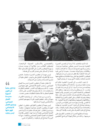 ‫والتخصص��ي باألس��اليب احلديث��ة الواضح��ة،‬                   ‫إن��ه أش��به باحلل��م، إذا أردن��ا أن نتص��ور احل��وزة‬
               ‫ليتمك��ن الطال��ب م��ن خالهل��ا أن حي��دد مس��اره‬             ‫العلمي��ة مؤسس��ة تس�ير خبط��ى مجاعي��ة موح��دة،‬
               ‫بس��هولة فيك��ون أق��رب إىل اإلنت��اج واإلب��داع، ف�لا‬        ‫وحن��و برنام��ج واضح معد مس��بقاً، ل��ه أهداف وآليات‬
                                                                                                            ‫ّ‬
                     ‫ش��ك أن الس��ائر عل��ى ه��دى أق��رب إىل هدف��ه.‬         ‫وطاق��ات وميزاني��ات حم��ددة، حبي��ث ُراع��ى في��ه‬
                                                                                            ‫ت‬
               ‫لي��س مهم��ا أن تك��ون احل��وزة جامع��ة، فنح��ن‬               ‫املرحل��ة املنتج��ة يف كل مس��توى م��ن مس��توياتها،‬




‫،،‬
               ‫دوم�اً يف الط��رف املقاب��ل على ما يبدو، لكن علينا أن‬         ‫فيك��ون امللتح��ق به��ا عل��ى بين��ة كامل��ة يس��تطيع معه��ا‬
                            ‫حن��وي احلس��نات ونتن��زه ع��ن الس��يئات.‬           ‫حتدي��د هدف��ه وغايت��ه ال�تي يري��د أن يص��ل إليه��ا.‬

               ‫إذا كان حلم�اً أن تك��ون احل��وزة مدرس��ة العم��ل‬             ‫إذ جن��د املنتس��ب إىل احل��وزة العلمي��ة غالب��اً مل‬
               ‫اجلماعي، وجذور العمل االجتماعي، فهو عنها ليس‬                  ‫حي��دد غايت��ه بوض��وح؛ ولذل��ك ال يس��تطيع معرف��ة م��ا‬
‫ً‬
‫إذا كان حلما‬   ‫ببعي��د، إذ ق��د يس��وقها إلي��ه الق��در، فك��م انتظرت��ه‬     ‫حيتاج��ه م��ن م��دة دراس��ية، أو إىل أي مدرس��ة علي��ه أن‬
‫أن تكون‬        ‫واس��تجابت ل��ه، أو ق��د جيربه��ا العص��ر عل��ى ذل��ك،‬        ‫ينتسب، أو من يكون مرشده وموجهه، وكل ذلك‬
               ‫فكم اضطرت لالستجابة ملتطلبات عصور مضت.‬                        ‫انع��كاس مل��ا حتمل��ه احل��وزة م��ن غم��وض يف براجمه��ا‬
‫الحوزة‬
                                                                             ‫وتقس��يماته واالختصاص��ات املتاح��ة وغ�ير ذل��ك، ف�لا‬
‫مدرسة‬          ‫وأحس��ن م��ن ه��ذا وذاك، أن يأخذه��ا األف��راد‬                ‫ي��كاد يتع��رف الطالب على العلوم احلوزوية املختلفة‬
‫العمل‬                            ‫ً‬
               ‫منها إىل ذلك، فكم أنتجت أفرادا جبهدهم اخلاص‬                   ‫وعالقاته��ا وأهميته��ا ومكانته��ا وآثاره��ا العملي��ة، إال‬
‫الجماعي،‬                             ‫والش��خصي غ�يروا مس��اراتها.‬            ‫إذا قض��ى يف مدارجه��ا م��دة غ�ير قليل��ة م��ن الزم��ن،‬
‫وجذور العمل‬    ‫لي��س مهم�اً أن تك��ون الظواه��ر متط��ورة، لك��ن‬              ‫وبعده��ا حيت��اج إىل ف�ترة أخ��رى لتحدي��د توجهات��ه‬
‫االجتماعي،‬     ‫امله��م أن يك��ون العم��ل مجاعي��اً ممنهج��اً، متقن��اً.‬      ‫واهتمامات��ه مب��ا يتواف��ق م��ع قدراته��ا وغايات��ه، وق��د‬
‫فهو عنها‬       ‫وبوض��وح أكث��ر؛ لع��ل هن��اك خط��وات أولي��ة حن��و‬
                           ‫ّ‬                                                 ‫حيت��اج إىل ف�ترة للتع��رف عل��ى نفس��ه يف هذا الوس��ط.‬
‫ليس ببعيد‬      ‫العم��ل اجلماع��ي علين��ا أن نب��دأ به��ا، تتجل��ى يف ه��ذه‬   ‫بينم��ا تس��تطيع احل��وزة أن ختتص��ر الطري��ق عل��ى‬
               ‫اخلط��وات أهمي��ة العم��ل اجلماع��ي ونتائج��ه، م��ع أن��ه‬     ‫مريديه��ا، وذل��ك م��ن خ�لال تهيئ��ة الربنام��ج التعليم��ي‬
                     ‫الي��وم ال حيت��اج إىل تزكي��ة، واخلط��وات ه��ي:‬
               ‫	‬
               ‫52‬
 