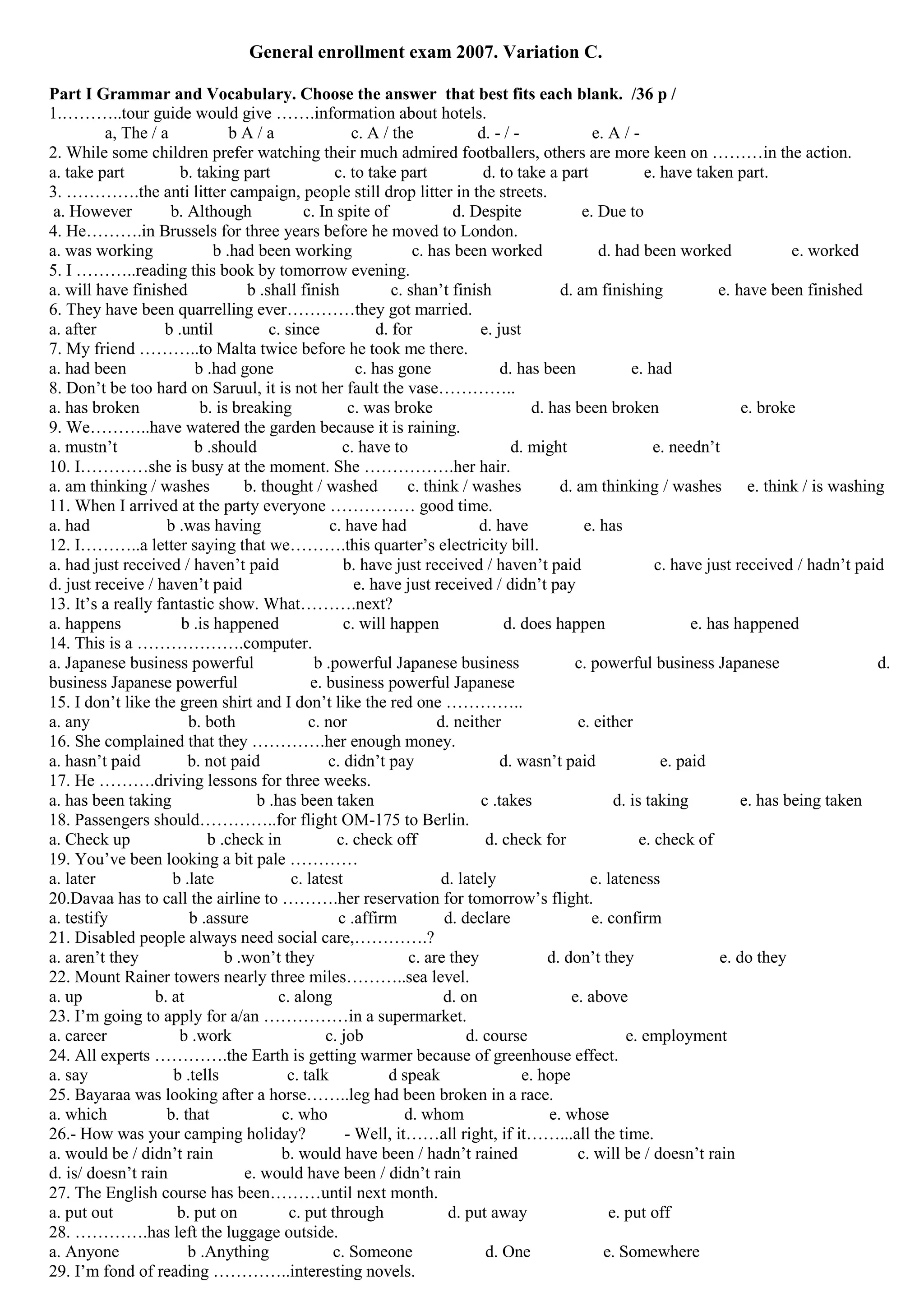 General enrollment exam 2007. Variation C.

Part I Grammar and Vocabulary. Choose the answer that best fits each blank. /36 p /
1.………..tour guide would give …….information about hotels.
          a, The / a            bA/a                   c. A / the             d. - / -              e. A / -
2. While some children prefer watching their much admired footballers, others are more keen on ………in the action.
a. take part           b. taking part               c. to take part            d. to take a part              e. have taken part.
3. ………….the anti litter campaign, people still drop litter in the streets.
 a. However          b. Although              c. In spite of              d. Despite              e. Due to
4. He……….in Brussels for three years before he moved to London.
a. was working               b .had been working                   c. has been worked                d. had been worked                e. worked
5. I ………..reading this book by tomorrow evening.
a. will have finished              b .shall finish             c. shan’t finish               d. am finishing             e. have been finished
6. They have been quarrelling ever…………they got married.
a. after            b .until           c. since             d. for             e. just
7. My friend ………..to Malta twice before he took me there.
a. had been              b .had gone                    c. has gone                d. has been             e. had
8. Don’t be too hard on Saruul, it is not her fault the vase…………..
a. has broken              b. is breaking             c. was broke                       d. has been broken                    e. broke
9. We………..have watered the garden because it is raining.
a. mustn’t               b .should                   c. have to                      d. might                   e. needn’t
10. I…………she is busy at the moment. She …………….her hair.
a. am thinking / washes            b. thought / washed            c. think / washes           d. am thinking / washes e. think / is washing
11. When I arrived at the party everyone …………… good time.
a. had              b .was having                  c. have had                 d. have            e. has
12. I………..a letter saying that we……….this quarter’s electricity bill.
a. had just received / haven’t paid                  b. have just received / haven’t paid                       c. have just received / hadn’t paid
d. just receive / haven’t paid                          e. have just received / didn’t pay
13. It’s a really fantastic show. What……….next?
a. happens             b .is happened                c. will happen                d. does happen                     e. has happened
14. This is a ……………….computer.
a. Japanese business powerful                   b .powerful Japanese business                    c. powerful business Japanese                    d.
business Japanese powerful                     e. business powerful Japanese
15. I don’t like the green shirt and I don’t like the red one …………..
a. any                  b. both                c. nor                  d. neither                e. either
16. She complained that they ………….her enough money.
a. hasn’t paid          b. not paid               c. didn’t pay                    d. wasn’t paid                e. paid
17. He ……….driving lessons for three weeks.
a. has been taking                   b .has been taken                         c .takes                 d. is taking           e. has being taken
18. Passengers should…………..for flight OM-175 to Berlin.
a. Check up                 b .check in             c. check off                d. check for                 e. check of
19. You’ve been looking a bit pale …………
a. later             b .late               c. latest                    d. lately                   e. lateness
20.Davaa has to call the airline to ……….her reservation for tomorrow’s flight.
a. testify              b .assure                   c .affirm           d. declare                  e. confirm
21. Disabled people always need social care,………….?
a. aren’t they                 b .won’t they                      c. are they               d. don’t they                  e. do they
22. Mount Rainer towers nearly three miles………..sea level.
a. up             b. at                  c. along                       d. on                   e. above
23. I’m going to apply for a/an ……………in a supermarket.
a. career             b .work                     c. job                    d. course                     e. employment
24. All experts ………….the Earth is getting warmer because of greenhouse effect.
a. say               b .tells             c. talk             d speak                  e. hope
25. Bayaraa was looking after a horse……..leg had been broken in a race.
a. which            b. that              c. who                  d. whom                    e. whose
26.- How was your camping holiday?                    - Well, it……all right, if it……...all the time.
a. would be / didn’t rain                b. would have been / hadn’t rained                      c. will be / doesn’t rain
d. is/ doesn’t rain                e. would have been / didn’t rain
27. The English course has been………until next month.
a. put out            b. put on            c. put through                d. put away                   e. put off
28. ………….has left the luggage outside.
a. Anyone               b .Anything                c. Someone                   d. One                e. Somewhere
29. I’m fond of reading …………..interesting novels.
 
