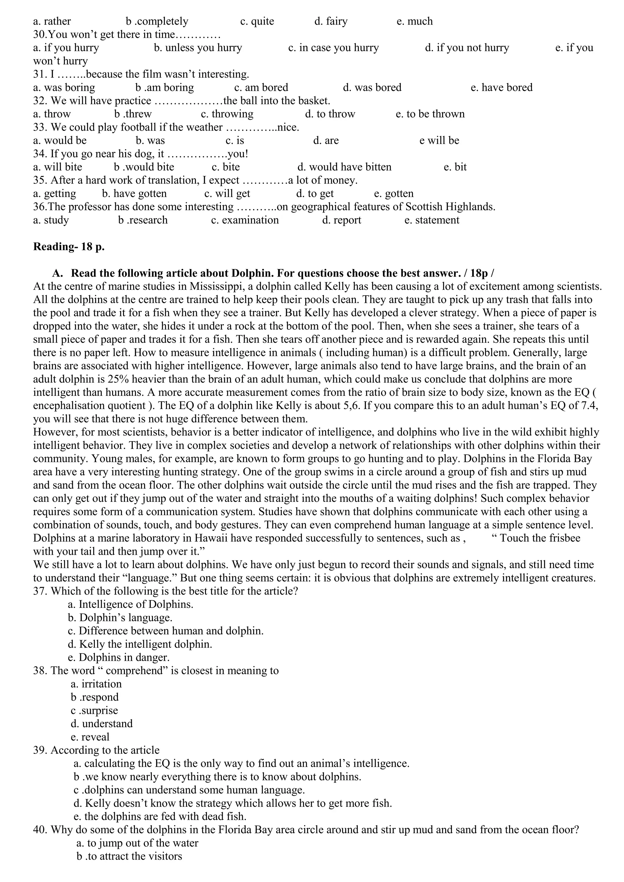 a. rather             b .completely               c. quite        d. fairy           e. much
30.You won’t get there in time…………
a. if you hurry             b. unless you hurry            c. in case you hurry             d. if you not hurry         e. if you
won’t hurry
31. I ……..because the film wasn’t interesting.
a. was boring           b .am boring            c. am bored              d. was bored                   e. have bored
32. We will have practice ………………the ball into the basket.
a. throw           b .threw            c. throwing             d. to throw           e. to be thrown
33. We could play football if the weather …………..nice.
a. would be             b. was                c. is              d. are                    e will be
34. If you go near his dog, it …………….you!
a. will bite       b .would bite          c. bite            d. would have bitten                e. bit
35. After a hard work of translation, I expect …………a lot of money.
a. getting      b. have gotten          c. will get          d. to get          e. gotten
36.The professor has done some interesting ………..on geographical features of Scottish Highlands.
a. study            b .research           c. examination            d. report          e. statement

Reading- 18 p.

    A. Read the following article about Dolphin. For questions choose the best answer. / 18p /
At the centre of marine studies in Mississippi, a dolphin called Kelly has been causing a lot of excitement among scientists.
All the dolphins at the centre are trained to help keep their pools clean. They are taught to pick up any trash that falls into
the pool and trade it for a fish when they see a trainer. But Kelly has developed a clever strategy. When a piece of paper is
dropped into the water, she hides it under a rock at the bottom of the pool. Then, when she sees a trainer, she tears of a
small piece of paper and trades it for a fish. Then she tears off another piece and is rewarded again. She repeats this until
there is no paper left. How to measure intelligence in animals ( including human) is a difficult problem. Generally, large
brains are associated with higher intelligence. However, large animals also tend to have large brains, and the brain of an
adult dolphin is 25% heavier than the brain of an adult human, which could make us conclude that dolphins are more
intelligent than humans. A more accurate measurement comes from the ratio of brain size to body size, known as the EQ (
encephalisation quotient ). The EQ of a dolphin like Kelly is about 5,6. If you compare this to an adult human’s EQ of 7.4,
you will see that there is not huge difference between them.
However, for most scientists, behavior is a better indicator of intelligence, and dolphins who live in the wild exhibit highly
intelligent behavior. They live in complex societies and develop a network of relationships with other dolphins within their
community. Young males, for example, are known to form groups to go hunting and to play. Dolphins in the Florida Bay
area have a very interesting hunting strategy. One of the group swims in a circle around a group of fish and stirs up mud
and sand from the ocean floor. The other dolphins wait outside the circle until the mud rises and the fish are trapped. They
can only get out if they jump out of the water and straight into the mouths of a waiting dolphins! Such complex behavior
requires some form of a communication system. Studies have shown that dolphins communicate with each other using a
combination of sounds, touch, and body gestures. They can even comprehend human language at a simple sentence level.
Dolphins at a marine laboratory in Hawaii have responded successfully to sentences, such as ,          “ Touch the frisbee
with your tail and then jump over it.”
We still have a lot to learn about dolphins. We have only just begun to record their sounds and signals, and still need time
to understand their “language.” But one thing seems certain: it is obvious that dolphins are extremely intelligent creatures.
37. Which of the following is the best title for the article?
        a. Intelligence of Dolphins.
        b. Dolphin’s language.
        c. Difference between human and dolphin.
        d. Kelly the intelligent dolphin.
        e. Dolphins in danger.
38. The word “ comprehend” is closest in meaning to
         a. irritation
         b .respond
         c .surprise
         d. understand
         e. reveal
39. According to the article
          a. calculating the EQ is the only way to find out an animal’s intelligence.
          b .we know nearly everything there is to know about dolphins.
          c .dolphins can understand some human language.
          d. Kelly doesn’t know the strategy which allows her to get more fish.
          e. the dolphins are fed with dead fish.
40. Why do some of the dolphins in the Florida Bay area circle around and stir up mud and sand from the ocean floor?
           a. to jump out of the water
           b .to attract the visitors
 