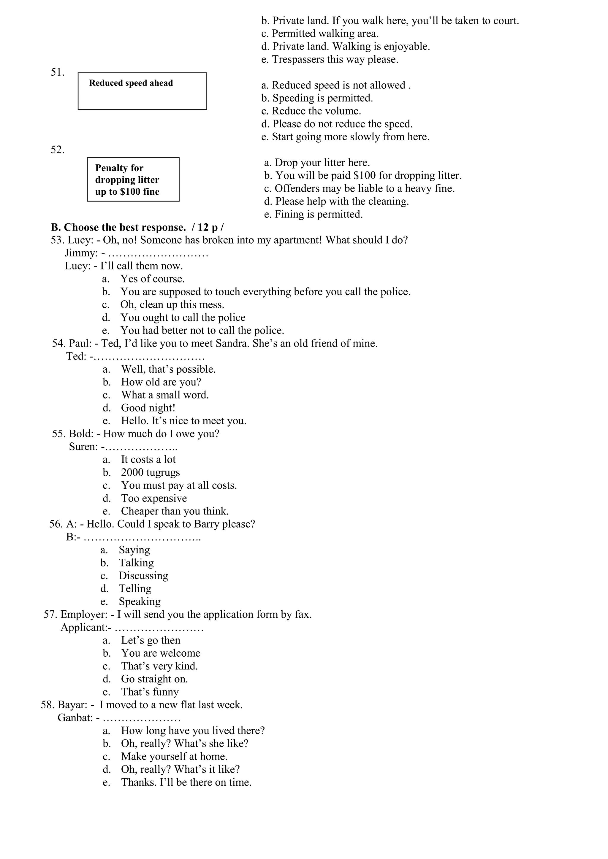 b. Private land. If you walk here, you’ll be taken to court.
                                                c. Permitted walking area.
                                                d. Private land. Walking is enjoyable.
                                                e. Trespassers this way please.
  51.
          Reduced speed ahead                   a. Reduced speed is not allowed .
                                                b. Speeding is permitted.
                                                c. Reduce the volume.
                                                d. Please do not reduce the speed.
                                                e. Start going more slowly from here.
  52.
           Penalty for
                                                a. Drop your litter here.
           dropping litter                      b. You will be paid $100 for dropping litter.
           up to $100 fine                      c. Offenders may be liable to a heavy fine.
                                                d. Please help with the cleaning.
                                                e. Fining is permitted.
  B. Choose the best response. / 12 p /
  53. Lucy: - Oh, no! Someone has broken into my apartment! What should I do?
      Jimmy: - ………………………
      Lucy: - I’ll call them now.
              a. Yes of course.
              b. You are supposed to touch everything before you call the police.
              c. Oh, clean up this mess.
              d. You ought to call the police
              e. You had better not to call the police.
  54. Paul: - Ted, I’d like you to meet Sandra. She’s an old friend of mine.
      Ted: -…………………………
               a. Well, that’s possible.
               b. How old are you?
               c. What a small word.
               d. Good night!
               e. Hello. It’s nice to meet you.
  55. Bold: - How much do I owe you?
       Suren: -………………..
               a. It costs a lot
               b. 2000 tugrugs
               c. You must pay at all costs.
               d. Too expensive
               e. Cheaper than you think.
  56. A: - Hello. Could I speak to Barry please?
      B:- …………………………..
              a. Saying
              b. Talking
              c. Discussing
              d. Telling
              e. Speaking
 57. Employer: - I will send you the application form by fax.
     Applicant:- ……………………
               a. Let’s go then
               b. You are welcome
               c. That’s very kind.
               d. Go straight on.
               e. That’s funny
58. Bayar: - I moved to a new flat last week.
    Ganbat: - …………………
               a. How long have you lived there?
               b. Oh, really? What’s she like?
               c. Make yourself at home.
               d. Oh, really? What’s it like?
               e. Thanks. I’ll be there on time.
 