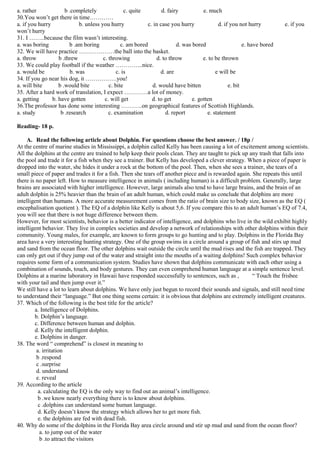 a. rather             b .completely               c. quite        d. fairy           e. much
30.You won’t get there in time…………
a. if you hurry             b. unless you hurry            c. in case you hurry             d. if you not hurry         e. if you
won’t hurry
31. I ……..because the film wasn’t interesting.
a. was boring           b .am boring            c. am bored              d. was bored                   e. have bored
32. We will have practice ………………the ball into the basket.
a. throw           b .threw            c. throwing             d. to throw           e. to be thrown
33. We could play football if the weather …………..nice.
a. would be             b. was                c. is              d. are                    e will be
34. If you go near his dog, it …………….you!
a. will bite       b .would bite          c. bite            d. would have bitten                e. bit
35. After a hard work of translation, I expect …………a lot of money.
a. getting      b. have gotten          c. will get          d. to get          e. gotten
36.The professor has done some interesting ………..on geographical features of Scottish Highlands.
a. study            b .research           c. examination            d. report          e. statement

Reading- 18 p.

    A. Read the following article about Dolphin. For questions choose the best answer. / 18p /
At the centre of marine studies in Mississippi, a dolphin called Kelly has been causing a lot of excitement among scientists.
All the dolphins at the centre are trained to help keep their pools clean. They are taught to pick up any trash that falls into
the pool and trade it for a fish when they see a trainer. But Kelly has developed a clever strategy. When a piece of paper is
dropped into the water, she hides it under a rock at the bottom of the pool. Then, when she sees a trainer, she tears of a
small piece of paper and trades it for a fish. Then she tears off another piece and is rewarded again. She repeats this until
there is no paper left. How to measure intelligence in animals ( including human) is a difficult problem. Generally, large
brains are associated with higher intelligence. However, large animals also tend to have large brains, and the brain of an
adult dolphin is 25% heavier than the brain of an adult human, which could make us conclude that dolphins are more
intelligent than humans. A more accurate measurement comes from the ratio of brain size to body size, known as the EQ (
encephalisation quotient ). The EQ of a dolphin like Kelly is about 5,6. If you compare this to an adult human’s EQ of 7.4,
you will see that there is not huge difference between them.
However, for most scientists, behavior is a better indicator of intelligence, and dolphins who live in the wild exhibit highly
intelligent behavior. They live in complex societies and develop a network of relationships with other dolphins within their
community. Young males, for example, are known to form groups to go hunting and to play. Dolphins in the Florida Bay
area have a very interesting hunting strategy. One of the group swims in a circle around a group of fish and stirs up mud
and sand from the ocean floor. The other dolphins wait outside the circle until the mud rises and the fish are trapped. They
can only get out if they jump out of the water and straight into the mouths of a waiting dolphins! Such complex behavior
requires some form of a communication system. Studies have shown that dolphins communicate with each other using a
combination of sounds, touch, and body gestures. They can even comprehend human language at a simple sentence level.
Dolphins at a marine laboratory in Hawaii have responded successfully to sentences, such as ,          “ Touch the frisbee
with your tail and then jump over it.”
We still have a lot to learn about dolphins. We have only just begun to record their sounds and signals, and still need time
to understand their “language.” But one thing seems certain: it is obvious that dolphins are extremely intelligent creatures.
37. Which of the following is the best title for the article?
        a. Intelligence of Dolphins.
        b. Dolphin’s language.
        c. Difference between human and dolphin.
        d. Kelly the intelligent dolphin.
        e. Dolphins in danger.
38. The word “ comprehend” is closest in meaning to
         a. irritation
         b .respond
         c .surprise
         d. understand
         e. reveal
39. According to the article
          a. calculating the EQ is the only way to find out an animal’s intelligence.
          b .we know nearly everything there is to know about dolphins.
          c .dolphins can understand some human language.
          d. Kelly doesn’t know the strategy which allows her to get more fish.
          e. the dolphins are fed with dead fish.
40. Why do some of the dolphins in the Florida Bay area circle around and stir up mud and sand from the ocean floor?
           a. to jump out of the water
           b .to attract the visitors
 