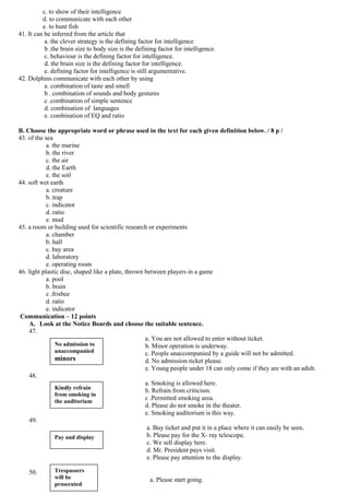 c. to show of their intelligence
          d. to communicate with each other
          e. to hunt fish
41. It can be inferred from the article that
           a. the clever strategy is the defining factor for intelligence
           b .the brain size to body size is the defining factor for intelligence.
           c. behaviour is the defining factor for intelligence.
           d. the brain size is the defining factor for intelligence.
           e. defining factor for intelligence is still argumentative.
42. Dolphins communicate with each other by using
           a. combination of taste and smell
           b . combination of sounds and body gestures
           c .combination of simple sentence
           d. combination of languages
           e. combination of EQ and ratio

B. Choose the appropriate word or phrase used in the text for each given definition below. / 8 p /
43. of the sea
            a. the marine
            b. the river
            c. the air
            d. the Earth
            e. the soil
44. soft wet earth
            a. creature
            b. trap
            c. indicator
            d. ratio
            e. mud
45. a room or building used for scientific research or experiments
            a. chamber
            b. hall
            c. bay area
            d. laboratory
            e. operating room
46. light plastic disc, shaped like a plate, thrown between players in a game
            a. pool
            b. brain
            c .frisbee
            d. ratio
            e. indicator
 Communication – 12 points
    A. Look at the Notice Boards and choose the suitable sentence.
    47.
                                                    a. You are not allowed to enter without ticket.
                No admission to                     b. Minor operation is underway.
                unaccompanied                       c. People unaccompanied by a guide will not be admitted.
                minors                              d. No admission ticket please.
                                                    e. Young people under 18 can only come if they are with an adult.
    48.
                                                    a. Smoking is allowed here.
                Kindly refrain
                                                    b. Refrain from criticism.
                from smoking in
                the auditorium
                                                    c .Permitted smoking area.
                                                    d. Please do not smoke in the theater.
                                                    e. Smoking auditorium is this way.
    49.
                                                     a. Buy ticket and put it in a place where it can easily be seen.
                Pay and display                      b. Please pay for the X- ray telescope.
                                                     c. We sell display here.
                                                     d. Mr. President pays visit.
                                                     e. Please pay attention to the display.

    50.        Trespassers
               will be                                a. Please start going.
               prosecuted
 