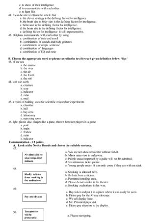c. to show of their intelligence
d. to communicate with each other
e. to hunt fish
41. It can be inferred from the article that
a. the clever strategy is the defining factor for intelligence
b .the brain size to body size is the defining factor for intelligence.
c. behaviour is the defining factor for intelligence.
d. the brain size is the defining factor for intelligence.
e. defining factor for intelligence is still argumentative.
42. Dolphins communicate with each other by using
a. combination of taste and smell
b . combination of sounds and body gestures
c .combination of simple sentence
d. combination of languages
e. combination of EQ and ratio
B. Choose the appropriate word or phrase used in the text for each given definition below. / 8 p /
43. of the sea
a. the marine
b. the river
c. the air
d. the Earth
e. the soil
44. soft wet earth
a. creature
b. trap
c. indicator
d. ratio
e. mud
45. a room or building used for scientific research or experiments
a. chamber
b. hall
c. bay area
d. laboratory
e. operating room
46. light plastic disc, shaped like a plate, thrown between players in a game
a. pool
b. brain
c .frisbee
d. ratio
e. indicator
Communication – 12 points
A. Look at the Notice Boards and choose the suitable sentence.
47.
a. You are not allowed to enter without ticket.
b. Minor operation is underway.
c. People unaccompanied by a guide will not be admitted.
d. No admission ticket please.
e. Young people under 18 can only come if they are with an adult.
48.
a. Smoking is allowed here.
b. Refrain from criticism.
c .Permitted smoking area.
d. Please do not smoke in the theater.
e. Smoking auditorium is this way.
49.
a. Buy ticket and put it in a place where it can easily be seen.
b. Please pay for the X- ray telescope.
c. We sell display here.
d. Mr. President pays visit.
e. Please pay attention to the display.
50.
a. Please start going.
No admission to
unaccompanied
minors
Kindly refrain
from smoking in
the auditorium
Pay and display
Trespassers
will be
prosecuted
 