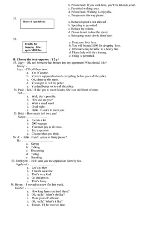 b. Private land. If you walk here, you’ll be taken to court.
c. Permitted walking area.
d. Private land. Walking is enjoyable.
e. Trespassers this way please.
51.
a. Reduced speed is not allowed .
b. Speeding is permitted.
c. Reduce the volume.
d. Please do not reduce the speed.
e. Start going more slowly from here.
52.
a. Drop your litter here.
b. You will be paid $100 for dropping litter.
c. Offenders may be liable to a heavy fine.
d. Please help with the cleaning.
e. Fining is permitted.
B. Choose the best response. / 12 p /
53. Lucy: - Oh, no! Someone has broken into my apartment! What should I do?
Jimmy: - ………………………
Lucy: - I’ll call them now.
a. Yes of course.
b. You are supposed to touch everything before you call the police.
c. Oh, clean up this mess.
d. You ought to call the police
e. You had better not to call the police.
54. Paul: - Ted, I’d like you to meet Sandra. She’s an old friend of mine.
Ted: -…………………………
a. Well, that’s possible.
b. How old are you?
c. What a small word.
d. Good night!
e. Hello. It’s nice to meet you.
55. Bold: - How much do I owe you?
Suren: -………………..
a. It costs a lot
b. 2000 tugrugs
c. You must pay at all costs.
d. Too expensive
e. Cheaper than you think.
56. A: - Hello. Could I speak to Barry please?
B:- …………………………..
a. Saying
b. Talking
c. Discussing
d. Telling
e. Speaking
57. Employer: - I will send you the application form by fax.
Applicant:- ……………………
a. Let’s go then
b. You are welcome
c. That’s very kind.
d. Go straight on.
e. That’s funny
58. Bayar: - I moved to a new flat last week.
Ganbat: - …………………
a. How long have you lived there?
b. Oh, really? What’s she like?
c. Make yourself at home.
d. Oh, really? What’s it like?
e. Thanks. I’ll be there on time.
Reduced speedahead
Penalty for
dropping litter
up to $100 fine
 