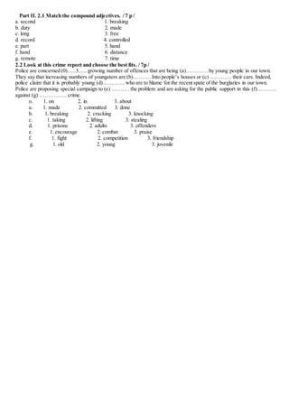Part II. 2.1 Match the compound adjectives. / 7 p /
a. second 1. breaking
b. duty 2. made
c. long 3. free
d. record 4. controlled
e. part 5. hand
f. hand 6. distance
g. remote 7. time
2.2 Look at this crime report and choose the best fits. / 7p /
Police are concerned (0)…..3….. growing number of offences that are being (a)………… by young people in our town.
They say that increasing numbers of youngsters are (b)………. Into people’s houses or (c) ………… their cars. Indeed,
police claim that it is probably young (d)………… who are to blame for the recent spate of the burglaries in our town.
Police are proposing special campaign to (e) ………. the problem and are asking for the public support in this (f)………..
against (g) …………… crime.
o. 1. on 2. in 3. about
a. 1. made 2. committed 3. done
b. 1. breaking 2. cracking 3. knocking
c. 1. taking 2. lifting 3. stealing
d. 1. prisons 2. adults 3. offenders
e. 1. encourage 2. combat 3. praise
f. 1. fight 2. competition 3. friendship
g. 1. old 2. young 3. juvenile
 