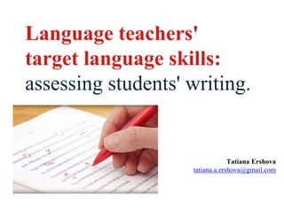 Language teachers'
target language skills:
assessing students' writing.
Tatiana Ershova
tatiana.a.ershova@gmail.com
 