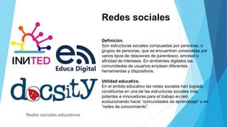 Redes sociales
Definición.
Son estructuras sociales compuestas por personas, o
grupos de personas, que se encuentran conectadas por
varios tipos de relaciones de parentesco, amistad o
afinidad de intereses. En ambientes digitales las
comunidades de usuarios emplean diferentes
herramientas y dispositivos.
Utilidad educativa.
En el ámbito educativo las redes sociales han logrado
constituirse en una de las estructuras sociales más
potentes e innovadoras para el trabajo en red,
evolucionando hacia “comunidades de aprendizaje” o en
“redes de conocimiento”.
Redes sociales educativas
 