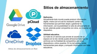Sitios de almacenamiento
Definición.
Actualmente todo mundo puede producir información
digital, motivo por el cual es necesario contar con
herramientas que permitan alojar y gestionar la
información, con la posibilidad no sólo de almacenarla en
la red, además poder compartirla con otros, sin importar el
dispositivo.
Utilidad educativa.
La nube es un servicio que provee al usuario de un
espacio en la red, donde puede almacenar todo tipo de
archivos con la finalidad de compartirlos con otros
dispositivos u otros usuarios. En la red existen varias
herramientas para alojar y compartir información con fines
educativos.
Sitios de almacenamiento en Red
 