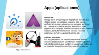 Apps (aplicaciones)
Definición.
Un app es un programa para dispositivos móviles, que
efectúa tareas concretas de cualquier tipo, ya sea
profesional, de ocio, educativas, de acceso a servicios,
etc. Las app son diseñadas para realizar funciones
especificas como jugar, calcular, escuchar música, traducir,
localizar, consultar información, solicitar servicios,
programas formativos, presentaciones, etc.
Utilidad educativa.
Las app permiten a las instituciones ofrecer nuevos
servicios especializados y contenidos atractivos para la
actividad educativa, que pueden descargarse e instalarse
en cualquier dispositivo móvil con conexión a internet.
Apps educativas
 
