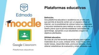Plataformas educativas
Definición.
Una plataforma educativa o académica es un sitio web,
que permite al docente contar con un espacio virtual en
internet, con la posibilidad de colocar todos los materiales
y recursos necesarios para realizar su curso, a partir de un
diseño previo que le permita establecer actividades de
aprendizaje, apoyando a sus estudiantes a lograr los
objetivos planteados.
Utilidad educativa.
Se trata de una herramienta especializada para colocar
materiales de un curso, enlazar otros, incluir foros, wikis,
recibir tareas, desarrollar tests, promover debates, chats,
obtener estadísticas de evaluación y otras utilidades mas.
Plataformas educativas
 