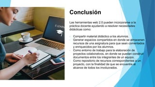 Conclusión
Las herramientas web 2.0 pueden incorporarse a la
práctica docente ayudando a resolver necesidades
didácticas como:
• Compartir material didáctico a los alumnos.
• Generar espacios compartidos en donde se almacenen
recursos de una asignatura para que sean comentados
y enriquecidos por los alumnos.
• Como entorno de trabajo para la elaboración de
proyectos colaborativos, en donde se puedan construir
documentos entre los integrantes de un equipo.
• Como repositorio de recursos correspondientes a un
proyecto, con la finalidad de que se encuentre al
alcance de todos los involucrados.
 