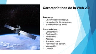Características de la Web 2.0
Promueve:
• La participación colectiva.
• La producción de contenidos.
• El intercambio de Ideas.
Características:
• Colaboración.
• Participación.
• Inmediatez.
• Apertura.
• Ambiente propio.
• Posibilidad de edición.
• Vinculación.
• Difusión.
 