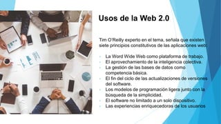 Usos de la Web 2.0
Tim O’Reilly experto en el tema, señala que existen
siete principios constitutivos de las aplicaciones web:
• La Word Wide Web como plataforma de trabajo.
• El aprovechamiento de la inteligencia colectiva.
• La gestión de las bases de datos como
competencia básica.
• El fin del ciclo de las actualizaciones de versiones
del software.
• Los modelos de programación ligera junto con la
búsqueda de la simplicidad.
• El software no limitado a un solo dispositivo.
• Las experiencias enriquecedoras de los usuarios
 