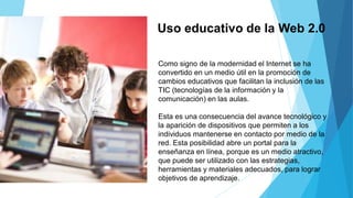 Uso educativo de la Web 2.0
Como signo de la modernidad el Internet se ha
convertido en un medio útil en la promoción de
cambios educativos que facilitan la inclusión de las
TIC (tecnologías de la información y la
comunicación) en las aulas.
Esta es una consecuencia del avance tecnológico y
la aparición de dispositivos que permiten a los
individuos mantenerse en contacto por medio de la
red. Esta posibilidad abre un portal para la
enseñanza en línea, porque es un medio atractivo,
que puede ser utilizado con las estrategias,
herramientas y materiales adecuados, para lograr
objetivos de aprendizaje.
 
