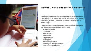 La Web 2.0 y la educación a distancia
Las TIC en la educación a distancia cobran importancia
como apoyo a la practica docente, así como en el trabajo
de investigadores y en las actividades de enseñanza
aprendizaje.
Los individuos que estudian en línea pueden desarrollar
las siguientes capacidades entre otras:
• Automotivación.
• Colaboración.
• Asociación.
• Interacción.
• Organización.
• Planeación.
• Aprendizaje activo.
• Estrategias de aprendizaje.
• Comunicación Efectiva.
 