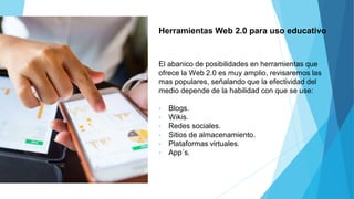 Herramientas Web 2.0 para uso educativo
El abanico de posibilidades en herramientas que
ofrece la Web 2.0 es muy amplio, revisaremos las
mas populares, señalando que la efectividad del
medio depende de la habilidad con que se use:
• Blogs.
• Wikis.
• Redes sociales.
• Sitios de almacenamiento.
• Plataformas virtuales.
• App´s.
 