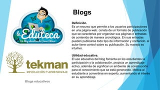 Blogs
Definición.
Es un recurso que permite a los usuarios participaciones
en una página web. consta de un formato de publicación
que se caracteriza por organizar sus páginas o entradas
de contenido de manera cronológica. En sus entradas
pueden publicarse todo tipo de información y contenido. el
autor tiene control sobre su publicación. Su manejo es
intuitivo.
Utilidad educativa.
El uso educativo del blog fomenta en los estudiantes la
participación y la colaboración, propicia un aprendizaje
activo, además de significar un ambiente de construcción
para el conocimiento que se está generando. Motiva al
estudiante a convertirse en experto, aumentando el interés
en su aprendizaje.
Blogs educativos
 
