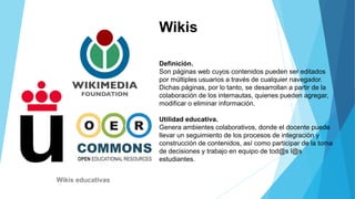 Wikis
Definición.
Son páginas web cuyos contenidos pueden ser editados
por múltiples usuarios a través de cualquier navegador.
Dichas páginas, por lo tanto, se desarrollan a partir de la
colaboración de los internautas, quienes pueden agregar,
modificar o eliminar información.
Utilidad educativa.
Genera ambientes colaborativos, donde el docente puede
llevar un seguimiento de los procesos de integración y
construcción de contenidos, así como participar de la toma
de decisiones y trabajo en equipo de tod@s l@s
estudiantes.
Wikis educativas
 
