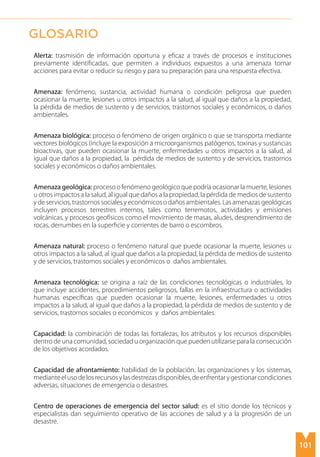101
Alerta: trasmisión de información oportuna y eficaz a través de procesos e instituciones
previamente identificadas, que permiten a individuos expuestos a una amenaza tomar
acciones para evitar o reducir su riesgo y para su preparación para una respuesta efectiva.
Amenaza: fenómeno, sustancia, actividad humana o condición peligrosa que pueden
ocasionar la muerte, lesiones u otros impactos a la salud, al igual que daños a la propiedad,
la pérdida de medios de sustento y de servicios, trastornos sociales y económicos, o daños
ambientales.
Amenaza biológica: proceso o fenómeno de origen orgánico o que se transporta mediante
vectores biológicos (incluye la exposición a microorganismos patógenos, toxinas y sustancias
bioactivas, que pueden ocasionar la muerte, enfermedades u otros impactos a la salud, al
igual que daños a la propiedad, la pérdida de medios de sustento y de servicios, trastornos
sociales y económicos o daños ambientales.
Amenaza geológica: proceso o fenómeno geológico que podría ocasionar la muerte, lesiones
u otros impactos a la salud, al igual que daños a la propiedad, la pérdida de medios de sustento
y de servicios, trastornos sociales y económicos o daños ambientales. Las amenazas geológicas
incluyen procesos terrestres internos, tales como terremotos, actividades y emisiones
volcánicas, y procesos geofísicos como el movimiento de masas, aludes, desprendimiento de
rocas, derrumbes en la superficie y corrientes de barro o escombros.
Amenaza natural: proceso o fenómeno natural que puede ocasionar la muerte, lesiones u
otros impactos a la salud, al igual que daños a la propiedad, la pérdida de medios de sustento
y de servicios, trastornos sociales y económicos o daños ambientales.
Amenaza tecnológica: se origina a raíz de las condiciones tecnológicas o industriales, lo
que incluye accidentes, procedimientos peligrosos, fallas en la infraestructura o actividades
humanas específicas que pueden ocasionar la muerte, lesiones, enfermedades u otros
impactos a la salud, al igual que daños a la propiedad, la pérdida de medios de sustento y de
servicios, trastornos sociales o económicos y daños ambientales.
Capacidad: la combinación de todas las fortalezas, los atributos y los recursos disponibles
dentro de una comunidad, sociedad u organización que pueden utilizarse para la consecución
de los objetivos acordados.
Capacidad de afrontamiento: habilidad de la población, las organizaciones y los sistemas,
medianteelusodelosrecursosylasdestrezasdisponibles,deenfrentarygestionarcondiciones
adversas, situaciones de emergencia o desastres.
Centro de operaciones de emergencia del sector salud: es el sitio donde los técnicos y
especialistas dan seguimiento operativo de las acciones de salud y a la progresión de un
desastre.
GLOSARIO
 