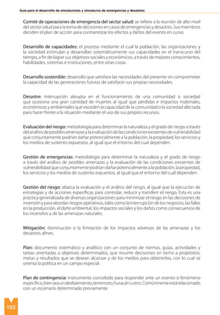 102
Guía para el desarrollo de simulaciones y simulacros de emergencias y desastres
Comité de operaciones de emergencia del sector salud: se refiere a la reunión de alto nivel
del sector salud para la toma de decisiones en casos de emergencias y desastres. Sus miembros
deciden el plan de acción para contrarrestar los efectos y daños del evento en curso.
Desarrollo de capacidades: el proceso mediante el cual la población, las organizaciones y
la sociedad estimulan y desarrollan sistemáticamente sus capacidades en el transcurso del
tiempo, a fin de lograr sus objetivos sociales y económicos, a través de mejores conocimientos,
habilidades, sistemas e instituciones, entre otras cosas.
Desarrollo sostenible: desarrollo que satisface las necesidades del presente sin comprometer
la capacidad de las generaciones futuras de satisfacer sus propias necesidades.
Desastre: interrupción abrupta en el funcionamiento de una comunidad o sociedad
que ocasiona una gran cantidad de muertes al igual que pérdidas e impactos materiales,
económicos y ambientales que exceden la capacidad de la comunidad o la sociedad afectada
para hacer frente a la situación mediante el uso de sus propios recursos.
Evaluación del riesgo: metodología para determinar la naturaleza y el grado de riesgo a través
delanálisisdeposiblesamenazasylaevaluacióndelascondicionesexistentesdevulnerabilidad
que conjuntamente podrían dañar potencialmente a la población, la propiedad, los servicios y
los medios de sustento expuestos, al igual que el entorno del cual dependen.
Gestión de emergencias: metodología para determinar la naturaleza y el grado de riesgo
a través del análisis de posibles amenazas y la evaluación de las condiciones existentes de
vulnerabilidadqueconjuntamentepodríandañarpotencialmentealapoblación,lapropiedad,
los servicios y los medios de sustento expuestos, al igual que el entorno del cual dependen.
Gestión del riesgo: abarca la evaluación y el análisis del riesgo, al igual que la ejecución de
estrategias y de acciones específicas para controlar, reducir y transferir el riesgo. Esta es una
práctica generalizada de diversas organizaciones para minimizar el riesgo en las decisiones de
inversiónyparaabordarriesgosoperativos,talescomolainterrupcióndelosnegocios,lasfallas
en la producción, el daño ambiental, los impactos sociales y los daños como consecuencia de
los incendios y de las amenazas naturales.
Mitigación: disminución o la limitación de los impactos adversos de las amenazas y los
desastres afines.
Plan: documento sistemático y analítico con un conjunto de normas, guías, actividades y
tareas orientadas a objetivos determinados, que resume decisiones en torno a propósitos,
metas y resultados que se desean alcanzar y de los medios para obtenerlos, con lo cual se
orienta la política en un campo especial.
Plan de contingencia: instrumento concebido para responder ante un evento o fenómeno
específico,bienseaundeslizamiento,terremoto,huracánuotro.Comúnmenteestárelacionado
con un escenario determinado previamente.
 