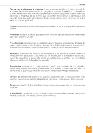 103
Plan de preparativos para la respuesta: instrumento que establece el marco general de
actuación de un sistema en un ámbito geográfico y temporal específico, contempla un
número determinado de planes de contingencia en función al tipo y cantidad de las amenazas
aplicables, la magnitud de los eventos que se puedan desencadenar, la complejidad del
contexto geográfico entre otros factores físicos, sin desestimar otros elementos de orden
social, económico y cultural.
Prevención: evasión absoluta de los impactos adversos de las amenazas y de los desastres
conexos.
Protocolos: acuerdos prácticos que representan procesos o pasos de decisión establecidos
para hacer operativo un plan.
Procedimientos: complementan los protocolos, pues establecen una secuencia detallada de
pasos o acciones que deben llevarse a cabo por parte de los organismos de respuesta ante
determinadas situaciones o escenarios en función a su especialidad o responsabilidad. 	
Respuesta: suministro de servicios de emergencia y de asistencia pública durante o
inmediatamente después de la ocurrencia de un desastre, con el propósito de salvar vidas,
reducir los impactos a la salud, velar por la seguridad pública y satisfacer las necesidades
básicas de subsistencia de la población afectada.
Restauración: restauración y mejoramiento, cuando sea necesario, de los planteles,
instalaciones, medios de sustento y condiciones de vida de las comunidades afectadas por
los desastres, lo que incluye esfuerzos para reducir los factores del riesgo de desastres.
Servicios de emergencia: conjunto de agencias especializas con la responsabilidad y los
objetivos específicos de proteger a la población y los bienes en situaciones de emergencia.
Riesgo: combinación de la probabilidad de que se produzca un evento y sus consecuencias
negativas.
Vulnerabilidad: características y las circunstancias de una comunidad, sistema o bien que los
hacen susceptibles a los efectos dañinos de una amenaza.
Glosario
 