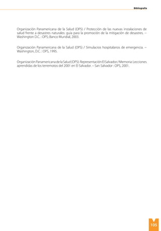 105
Organización Panamericana de la Salud (OPS) / Protección de las nuevas instalaciones de
salud frente a desastres naturales: guía para la promoción de la mitigación de desastres. --
Washington D.C. : OPS; Banco Mundial, 2003.
Organización Panamericana de la Salud (OPS) / Simulacros hospitalarios de emergencia. --
Washington, D.C. : OPS, 1995.
OrganizaciónPanamericanadelaSalud(OPS).RepresentaciónElSalvador/Memoria:Lecciones
aprendidas de los terremotos del 2001 en El Salvador. – San Salvador : OPS, 2001.
Bibliografía
 