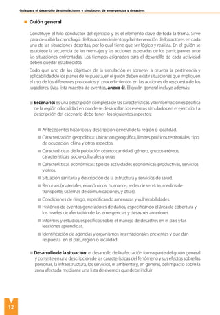 12
Guía para el desarrollo de simulaciones y simulacros de emergencias y desastres
	 Guión general
	
Constituye el hilo conductor del ejercicio y es el elemento clave de toda la trama. Sirve
para describir la cronología de los acontecimientos y la intervención de los actores en cada
una de las situaciones descritas, por lo cual tiene que ser lógico y realista. En el guión se
establece la secuencia de los mensajes y las acciones esperadas de los participantes ante
las situaciones enfrentadas. Los tiempos asignados para el desarrollo de cada actividad
deben quedar establecidos.
	 Dado que uno de los objetivos de la simulación es someter a prueba la pertinencia y
aplicabilidaddelosplanesderespuesta,enelguióndebenexistirsituacionesqueimpliquen
el uso de los diferentes protocolos y procedimientos en las acciones de respuesta de los
jugadores. (Vea lista maestra de eventos, anexo 6). El guión general incluye además:
	 Escenario: es una descripción completa de las características y la información específica
de la región o localidad en donde se desarrollan los eventos simulados en el ejercicio. La
descripción del escenario debe tener los siguientes aspectos:
	
	 Antecedentes históricos y descripción general de la región o localidad.
	 Caracterización geopolítica: ubicación geográfica, límites políticos territoriales, tipo 	
de ocupación, clima y otros aspectos.
	 Características de la población objeto: cantidad, género, grupos etéreos, 		
características socio-culturales y otras.
	 Características económicas: tipo de actividades económicas-productivas, servicios 	
y otros.
	 Situación sanitaria y descripción de la estructura y servicios de salud.
	 Recursos (materiales, económicos, humanos; redes de servicio, medios de 		
transporte, sistemas de comunicaciones, y otras).
	 Condiciones de riesgo, especificando amenazas y vulnerabilidades.
	 Histórico de eventos generadores de daños, especificando el área de cobertura y 	
los niveles de afectación de las emergencias y desastres anteriores.
	 Informes y estudios específicos sobre el manejo de desastres en el país y las 		
lecciones aprendidas.
	 Identificación de agencias y organismos internacionales presentes y que dan 		
respuesta en el país, región o localidad.
	 Desarrollo de la situación: el desarrollo de la afectación forma parte del guión general
y consiste en una descripción de las características del fenómeno y sus efectos sobre las
personas, la infraestructura, los servicios, el ambiente y, en general, del impacto sobre la
zona afectada mediante una lista de eventos que debe incluir:
 