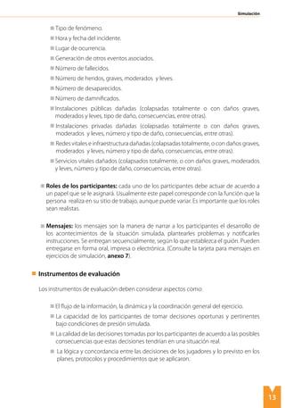 13
Simulación
Tipo de fenómeno.
Hora y fecha del incidente.
Lugar de ocurrencia.
Generación de otros eventos asociados.
Número de fallecidos.
Número de heridos, graves, moderados y leves.
Número de desaparecidos.
Número de damnificados.
	 Instalaciones públicas dañadas (colapsadas totalmente o con daños graves,
moderados y leves, tipo de daño, consecuencias, entre otras).
	 Instalaciones privadas dañadas (colapsadas totalmente o con daños graves,
moderados y leves, número y tipo de daño, consecuencias, entre otras).
	 Redes vitales e infraestructura dañadas (colapsadas totalmente, o con daños graves,
moderados y leves, número y tipo de daño, consecuencias, entre otras).
	 Servicios vitales dañados (colapsados totalmente, o con daños graves, moderados
y leves, número y tipo de daño, consecuencias, entre otras).
	 Roles de los participantes: cada uno de los participantes debe actuar de acuerdo a
un papel que se le asignará. Usualmente este papel corresponde con la función que la
persona realiza en su sitio de trabajo, aunque puede variar. Es importante que los roles
sean realistas.
	
	 Mensajes: los mensajes son la manera de narrar a los participantes el desarrollo de
los acontecimientos de la situación simulada, plantearles problemas y notificarles
instrucciones. Se entregan secuencialmente, según lo que establezca el guión. Pueden
entregarse en forma oral, impresa o electrónica. (Consulte la tarjeta para mensajes en
ejercicios de simulación, anexo 7).
	 Instrumentos de evaluación
Los instrumentos de evaluación deben considerar aspectos como:
El flujo de la información, la dinámica y la coordinación general del ejercicio.
	 La capacidad de los participantes de tomar decisiones oportunas y pertinentes
bajo condiciones de presión simulada.
	 La calidad de las decisiones tomadas por los participantes de acuerdo a las posibles
consecuencias que estas decisiones tendrían en una situación real.
	 La lógica y concordancia entre las decisiones de los jugadores y lo previsto en los
planes, protocolos y procedimientos que se aplicaron.
 