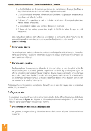 14
Guía para el desarrollo de simulaciones y simulacros de emergencias y desastres
	 La factibilidad de las decisiones que toman los participantes de acuerdo al tipo y
disponibilidad de los recursos utilizables según la simulación.
	 Lautilizacióndelasdiferentesherramientasdisponiblesylaaplicacióndealternativas
novedosas a la falta de medios.
	 El desempeño específico de cada uno de los participantes (liderazgo, implicación,
interés, trabajo en equipo).
La capacidad de trabajo y de toma de decisiones en grupo.
	 El logro de las metas propuestas, según la hipótesis sobre la que se está
trabajando.
	
	
Los evaluadores recibirán con suficiente anticipación el formulario sobre instrumento de
evaluación para la simulación para que se puedan familiarizar con el material.
	 (Vea el anexo 8).
	 Recursos de apoyo
	
Se puede proveer todo tipo de recursos tales como fotografías, mapas, croquis, manuales,
libros de referencia y cualquier otro medio que pueda apoyar la toma de decisiones de los
participantes en el juego.
	
Duración del ejercicio
	 Es el periodo de tiempo transcurrido entre la hora de inicio y la hora de culminación. Es
muy variable, pero la práctica general sugiere que sea entre 4 y 6 horas para lograr un
efecto psicológico completo en los participantes de una situación crítica. En circunstancias
especiales, cuando una simulación es de carácter regional o nacional e implica movilización
de personas a grandes distancias, la duración podrá ser de dos o más días con la intención
de aprovechar al máximo los recursos.
Todas estas herramientas serán sometidas a discusión con el resto del equipo para su respectiva
validación y aprobación.
3. Organización
El proceso de organización permite integrar los resultados de los diferentes equipos de trabajo
(identificados en la figura No. 1) para el desarrollo coordinado del ejercicio. El proceso es
liderado por el coordinador del ejercicio e incluye:
Determinación de necesidades logísticas
En general, la organización y desarrollo de una simulación requiere como mínimo lo
siguiente:
 