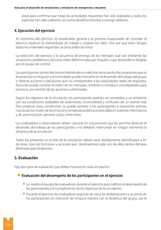 16
Guía para el desarrollo de simulaciones y simulacros de emergencias y desastres
áreas para confirmar que todas las actividades requeridas han sido realizadas y todos los
aspectos han sido cubiertos, así como identificar brechas y corregir defectos.
4. Ejecución del ejercicio
Al momento del ejercicio, el coordinador general y la persona responsable de controlar el
ejercicio explican la metodología de trabajo y asignan los roles. Una vez que estos tengan
todos los materiales requeridos se da la orden de inicio.
La evolución del ejercicio y la secuencia de entrega de los mensajes que van revelando las
situaciones, problemas y recursos están determinadas por el guión, cuyo desarrollo es dirigido
por el equipo de control.
Los participantes toman decisiones individuales o colectivas de acuerdo a las situaciones que se
le presentan en el guión y el controlador puede intervenir en el desarrollo del trabajo del grupo
si detecta acciones o decisiones que no corresponden a las capacidades reales de respuesta.
Para esto puede cambiar el orden de los mensajes, omitirlos o introducir complejidades para
provocar una revisión de las acciones cuestionadas.
Según los objetivos de la simulación los participantes podrían ser sometidos a un ambiente
con las condiciones probables de aislamiento, incomodidad y confusión de un evento real.
Para propiciar estas condiciones se puede someter a los participantes a trasnoches previos,
manipularlosnivelesdeiluminaciónytemperaturadelescenario,fallasensistemasinformáticos
y de comunicación, generar ruidos, entre otros.
Los evaluadores y observadores deben ubicarse en una posición que les permita observar el
desarrollo del trabajo de los participantes y no deberán interrumpir en ningún momento la
dinámica de la simulación.
Todos los presentes en el sitio de la simulación deben estar debidamente identificados a fin
de tener claro las funciones y acciones que desempeñará cada uno de ellos dentro del área
destinada para el ejercicio.
5. Evaluación
Hay dos tipos de evaluación que deben hacerse en cada simulación:
Evaluación del desempeño de los participantes en el ejercicio
	 La realiza el equipo de evaluadores durante el ejercicio para calificar el desempeño de
los participantes y el cumplimiento de los objetivos de la simulación.
	 Durante el ejercicio, los evaluadores seguirán de cerca las deliberaciones y acciones de
los participantes sin intervenir de ninguna manera con la dinámica del grupo, use el
 