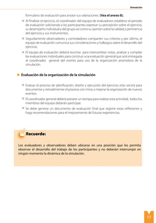17
Simulación
formulario de evaluación para anotar sus valoraciones. (Vea el anexo 8).
	 Al finalizar el ejercicio, el coordinador del equipo de evaluadores establece el periodo
de evaluación solicitando a los participantes expresar su percepción sobre el ejercicio,
su desempeño individual y del grupo así como su opinión sobre la calidad y pertinencia
del ejercicio y sus instrumentos.
	 Seguidamente observadores y controladores comparten sus criterios y por último, el
equipo de evaluación comunica sus consideraciones y hallazgos sobre el desarrollo del
ejercicio.
	 El equipo de evaluación deberá reunirse para intercambiar notas, analizar y compilar
las evaluaciones individuales para construir una evaluación general que será entregada
al coordinador general del evento para uso de la organización promotora de la
simulación.
	 Evaluación de la organización de la simulación
		
	 Evaluar el proceso de planificación, diseño y ejecución del ejercicio; esto servirá para
documentar y retroalimentar el proceso con miras a mejorar la organización de nuevos
eventos.
	 El coordinador general deberá preveer un tiempo para realizar esta actividad, todos los
miembros del equipo deberán participar.
	 Se debe generar un documento de evaluación final que registre estas reflexiones y
haga recomendaciones para el mejoramiento de futuras experiencias.
Recuerde:
Los evaluadores y observadores deben ubicarse en una posición que les permita
observar el desarrollo del trabajo de los participantes y no deberán interrumpir en
ningún momento la dinámica de la simulación.
 