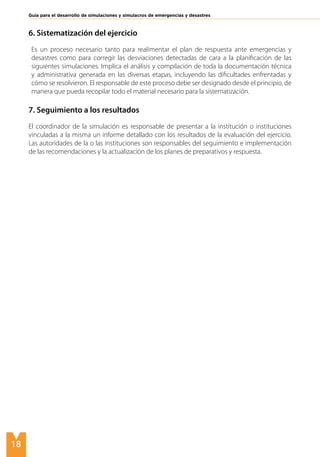 6. Sistematización del ejercicio
Es un proceso necesario tanto para realimentar el plan de respuesta ante emergencias y
desastres como para corregir las desviaciones detectadas de cara a la planificación de las
siguientes simulaciones. Implica el análisis y compilación de toda la documentación técnica
y administrativa generada en las diversas etapas, incluyendo las dificultades enfrentadas y
cómo se resolvieron. El responsable de este proceso debe ser designado desde el principio, de
manera que pueda recopilar todo el material necesario para la sistematización.
7. Seguimiento a los resultados
El coordinador de la simulación es responsable de presentar a la institución o instituciones
vinculadas a la misma un informe detallado con los resultados de la evaluación del ejercicio.
Las autoridades de la o las instituciones son responsables del seguimiento e implementación
de las recomendaciones y la actualización de los planes de preparativos y respuesta.
Guía para el desarrollo de simulaciones y simulacros de emergencias y desastres
18
 